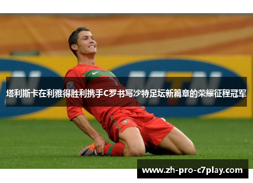 塔利斯卡在利雅得胜利携手C罗书写沙特足坛新篇章的荣耀征程冠军 塔利斯卡在利雅得胜利携手C罗书写沙特足坛新篇章的荣耀征程冠军