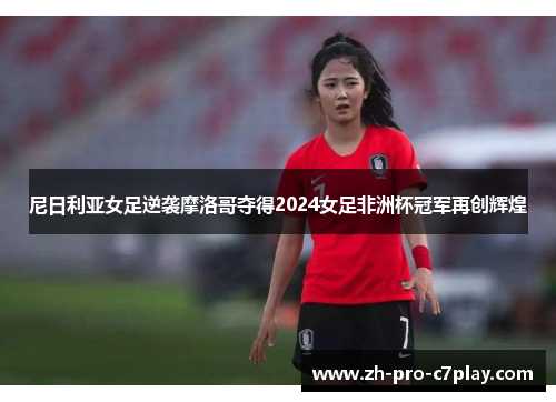 尼日利亚女足逆袭摩洛哥夺得2024女足非洲杯冠军再创辉煌